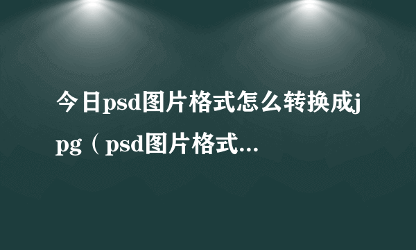 今日psd图片格式怎么转换成jpg（psd图片格式转换器）