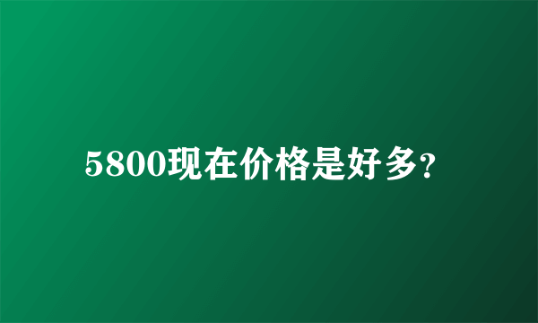 5800现在价格是好多？