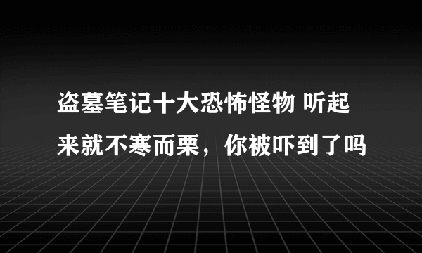 盗墓笔记十大恐怖怪物 听起来就不寒而栗，你被吓到了吗