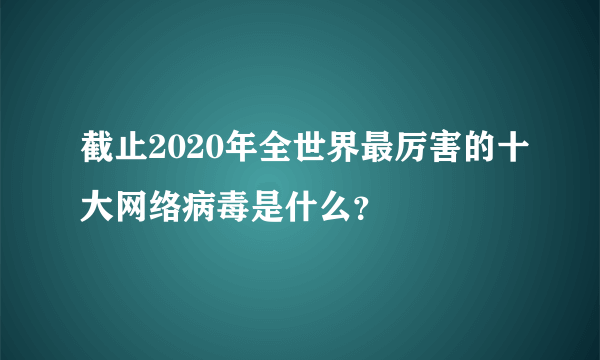 截止2020年全世界最厉害的十大网络病毒是什么？