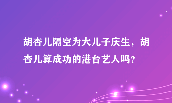 胡杏儿隔空为大儿子庆生，胡杏儿算成功的港台艺人吗？