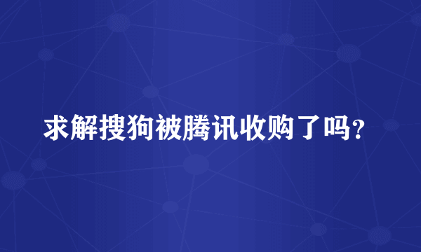 求解搜狗被腾讯收购了吗？