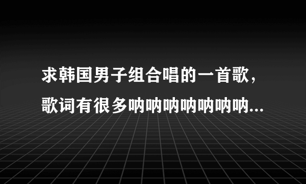 求韩国男子组合唱的一首歌，歌词有很多呐呐呐呐呐呐呐呐呐呐呐呐呐呐呐呐呐呐。。。。。的