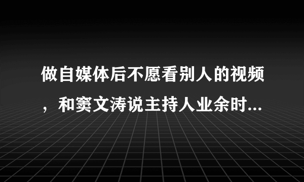 做自媒体后不愿看别人的视频，和窦文涛说主持人业余时间不愿说话是不是一回事？