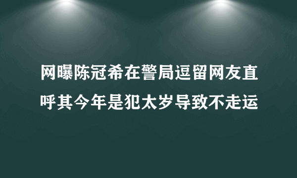 网曝陈冠希在警局逗留网友直呼其今年是犯太岁导致不走运