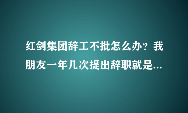 红剑集团辞工不批怎么办？我朋友一年几次提出辞职就是不批，公司霸王条款，基本上算是黑工厂。