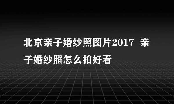 北京亲子婚纱照图片2017  亲子婚纱照怎么拍好看