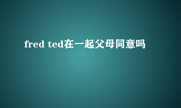 fred ted在一起父母同意吗