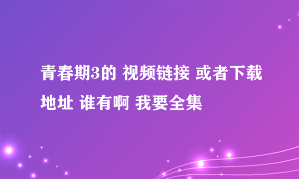 青春期3的 视频链接 或者下载地址 谁有啊 我要全集