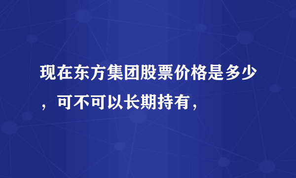 现在东方集团股票价格是多少，可不可以长期持有，