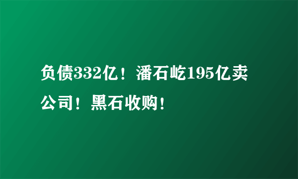 负债332亿！潘石屹195亿卖公司！黑石收购！