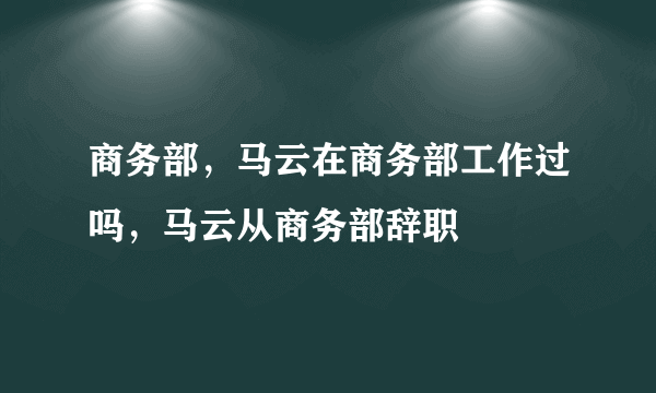 商务部，马云在商务部工作过吗，马云从商务部辞职