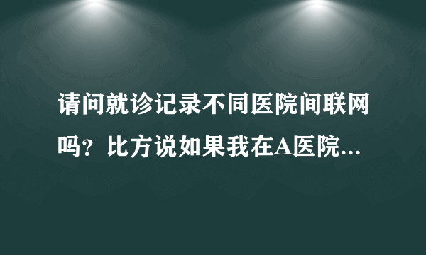 请问就诊记录不同医院间联网吗？比方说如果我在A医院做...