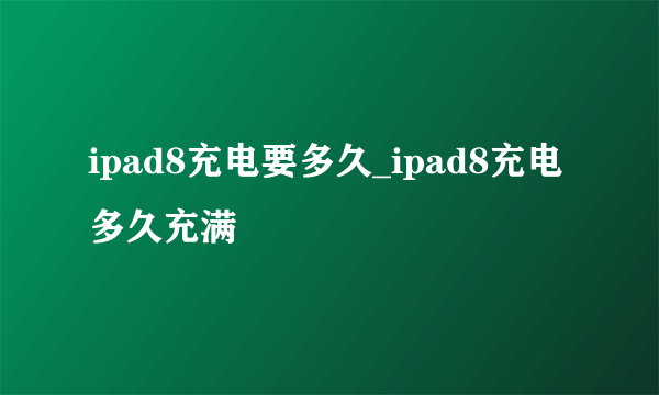 ipad8充电要多久_ipad8充电多久充满