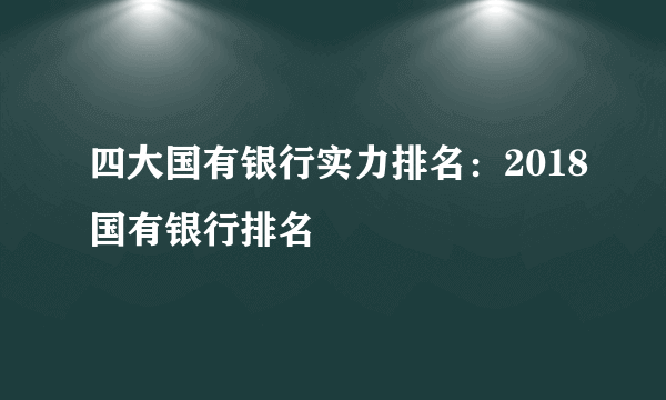 四大国有银行实力排名：2018国有银行排名