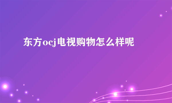 东方ocj电视购物怎么样呢