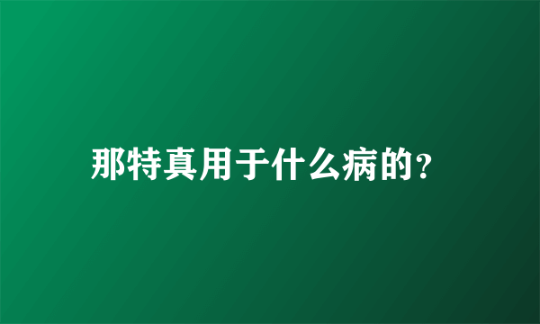 那特真用于什么病的？