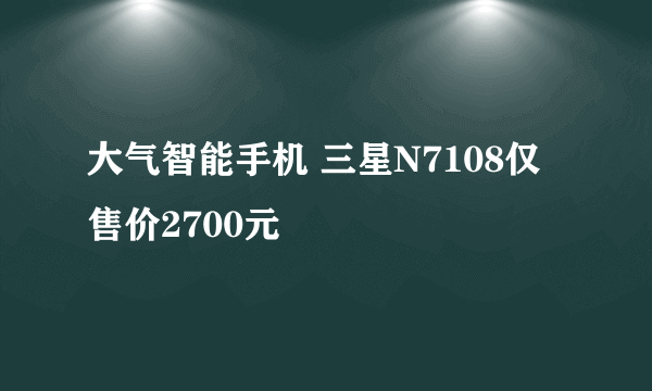 大气智能手机 三星N7108仅售价2700元