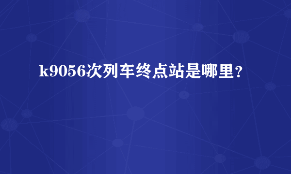 k9056次列车终点站是哪里？