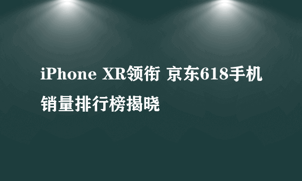 iPhone XR领衔 京东618手机销量排行榜揭晓