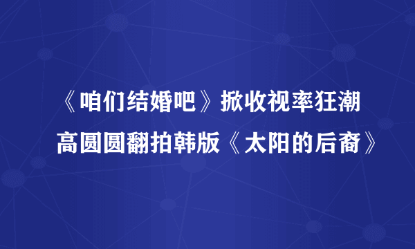 《咱们结婚吧》掀收视率狂潮高圆圆翻拍韩版《太阳的后裔》