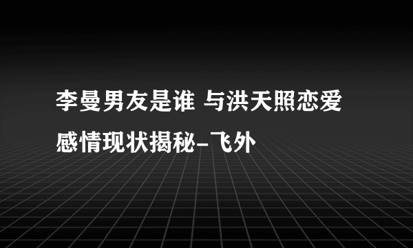 李曼男友是谁 与洪天照恋爱感情现状揭秘-飞外