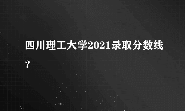 四川理工大学2021录取分数线？