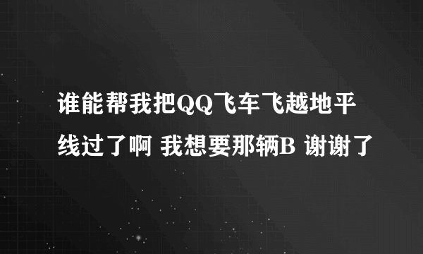 谁能帮我把QQ飞车飞越地平线过了啊 我想要那辆B 谢谢了