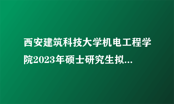 西安建筑科技大学机电工程学院2023年硕士研究生拟接收调剂专业公已公布