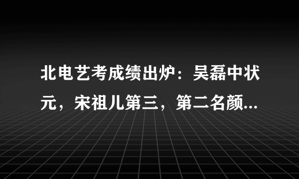 北电艺考成绩出炉：吴磊中状元，宋祖儿第三，第二名颜值不输吴磊