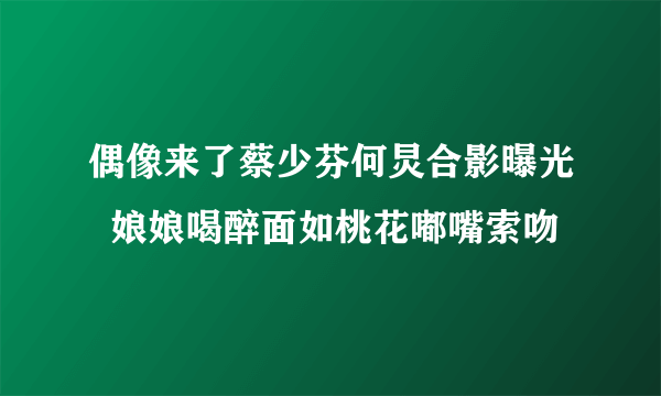 偶像来了蔡少芬何炅合影曝光  娘娘喝醉面如桃花嘟嘴索吻