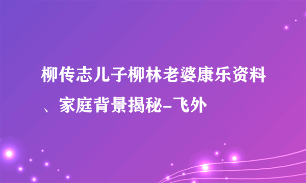 柳传志儿子柳林老婆康乐资料、家庭背景揭秘-飞外