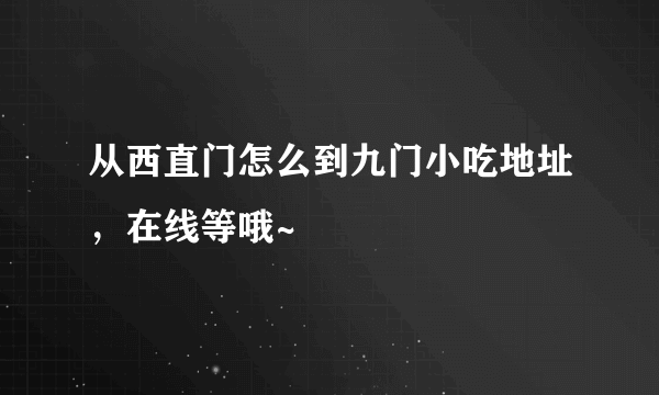 从西直门怎么到九门小吃地址，在线等哦~