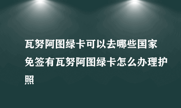 瓦努阿图绿卡可以去哪些国家免签有瓦努阿图绿卡怎么办理护照