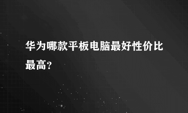 华为哪款平板电脑最好性价比最高？