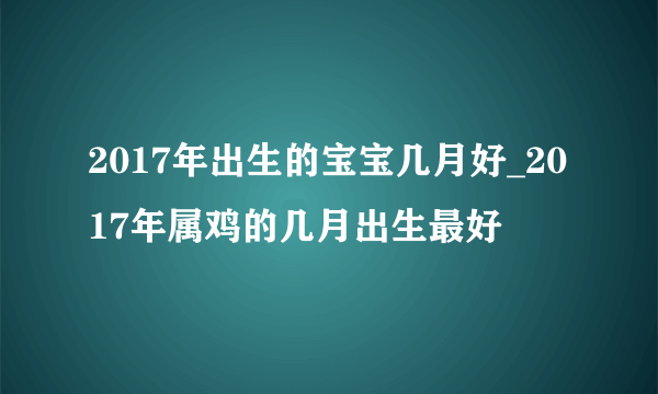 2017年出生的宝宝几月好_2017年属鸡的几月出生最好