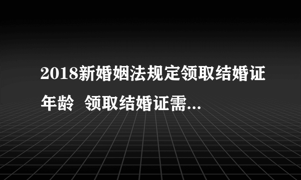 2018新婚姻法规定领取结婚证年龄  领取结婚证需要注意什么