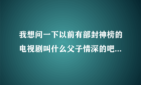 我想问一下以前有部封神榜的电视剧叫什么父子情深的吧最后哪吒还变成木偶人的电视剧叫什么名字来这