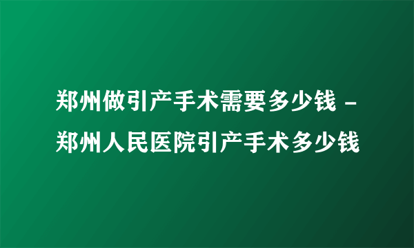 郑州做引产手术需要多少钱 -郑州人民医院引产手术多少钱