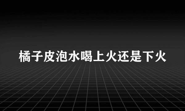 橘子皮泡水喝上火还是下火