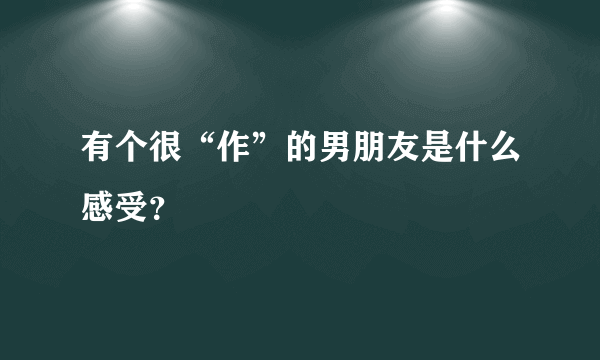 有个很“作”的男朋友是什么感受？