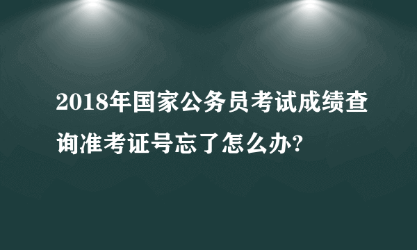 2018年国家公务员考试成绩查询准考证号忘了怎么办?