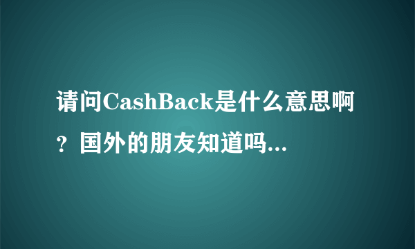 请问CashBack是什么意思啊？国外的朋友知道吗？怎么查也查不到啊？能不能告诉我？谢谢！