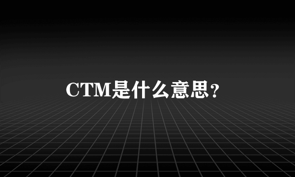 CTM是什么意思？