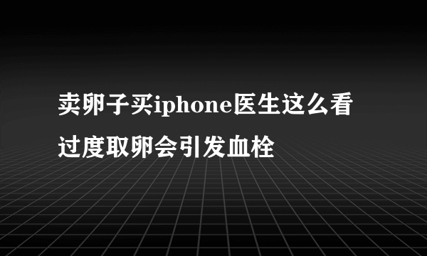 卖卵子买iphone医生这么看 过度取卵会引发血栓