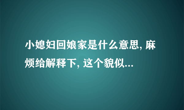 小媳妇回娘家是什么意思, 麻烦给解释下, 这个貌似是 民间俗语吧