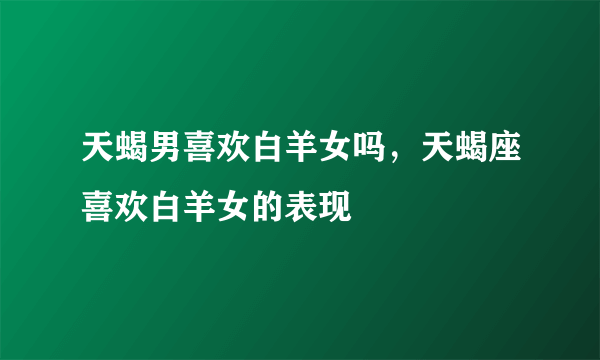 天蝎男喜欢白羊女吗，天蝎座喜欢白羊女的表现