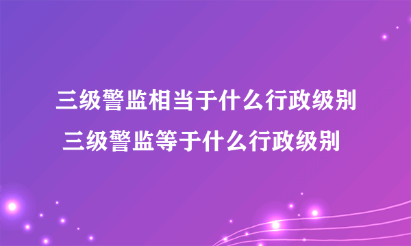 三级警监相当于什么行政级别 三级警监等于什么行政级别