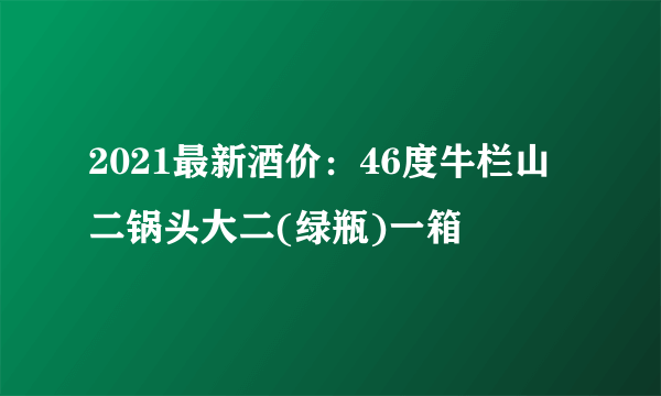 2021最新酒价：46度牛栏山二锅头大二(绿瓶)一箱