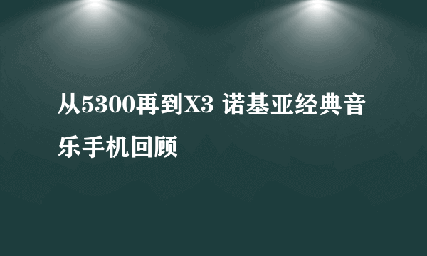 从5300再到X3 诺基亚经典音乐手机回顾